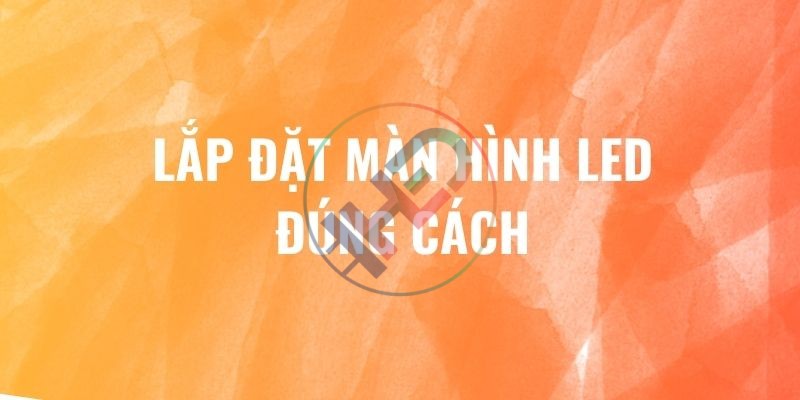 Hướng dẫn lắp đặt màn hình LED chính xác, an toàn